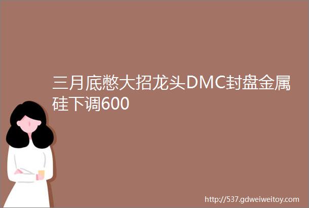 三月底憋大招龙头DMC封盘金属硅下调600