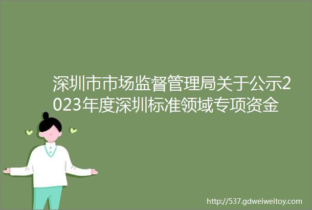 深圳市市场监督管理局关于公示2023年度深圳标准领域专项资金拟资助奖励计划的通告