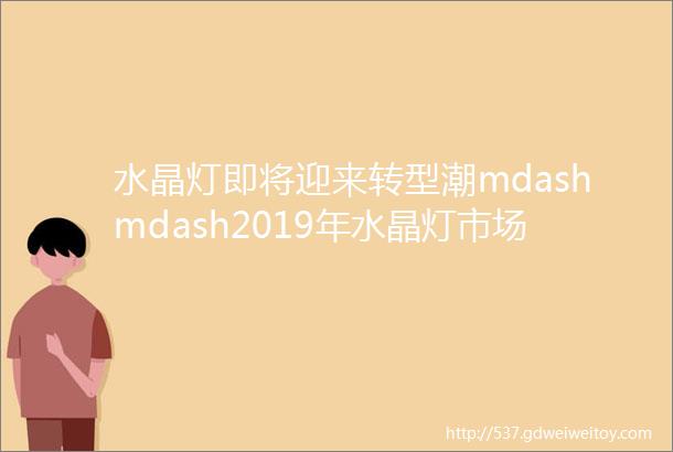 水晶灯即将迎来转型潮mdashmdash2019年水晶灯市场大调研陕西省