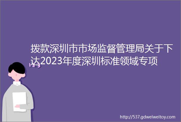 拨款深圳市市场监督管理局关于下达2023年度深圳标准领域专项资金资助奖励项目计划的通知